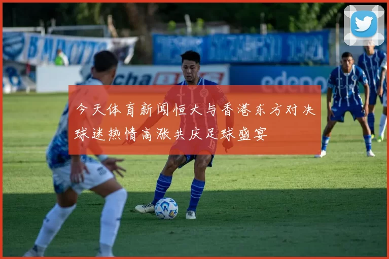 今天体育新闻恒大与香港东方对决球迷热情高涨共庆足球盛宴