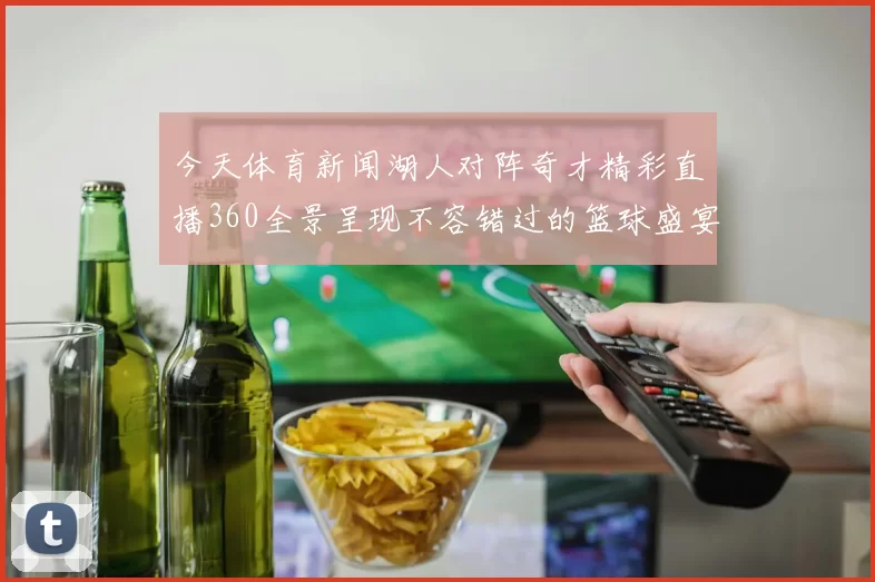 今天体育新闻湖人对阵奇才精彩直播360全景呈现不容错过的篮球盛宴