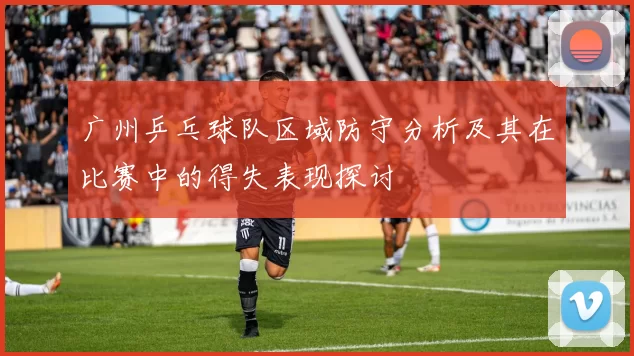 广州乒乓球队区域防守分析及其在比赛中的得失表现探讨