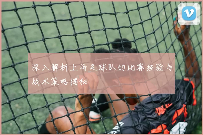 深入解析上海足球队的比赛经验与战术策略揭秘