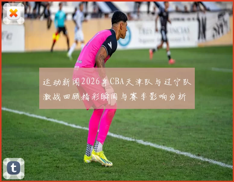 运动新闻2026年CBA天津队与辽宁队激战回顾精彩瞬间与赛季影响分析