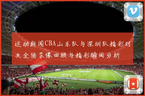 运动新闻CBA山东队与深圳队精彩对决全场录像回顾与精彩瞬间分析